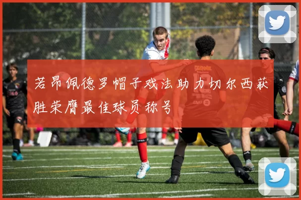 若昂佩德罗帽子戏法助力切尔西获胜荣膺最佳球员称号