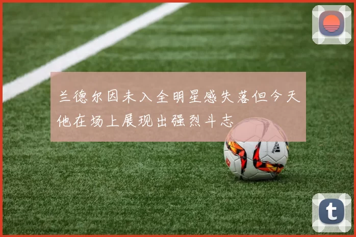 兰德尔因未入全明星感失落但今天他在场上展现出强烈斗志