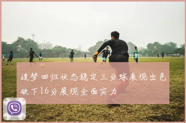 追梦回归状态稳定三分球表现出色砍下16分展现全面实力