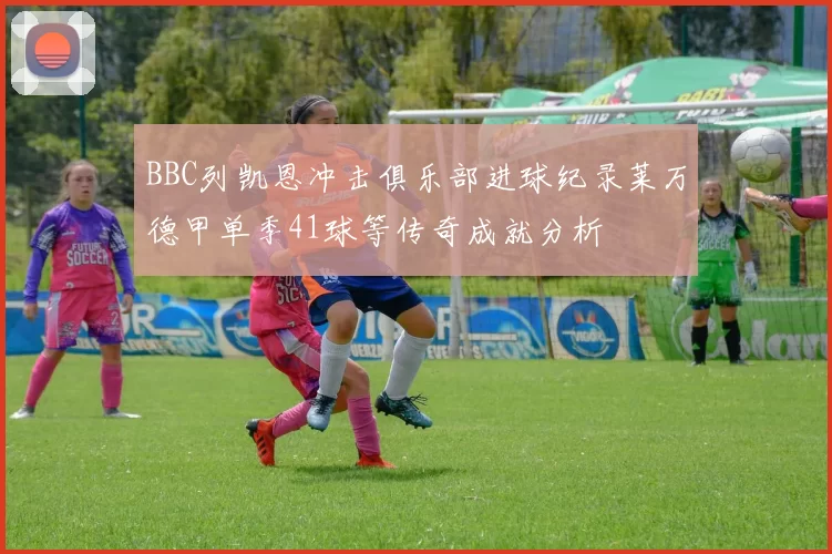 BBC列凯恩冲击俱乐部进球纪录莱万德甲单季41球等传奇成就分析