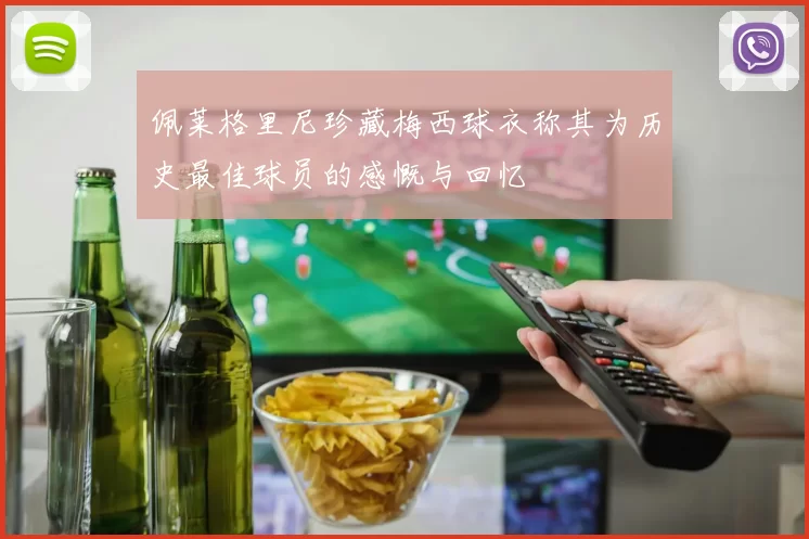 佩莱格里尼珍藏梅西球衣称其为历史最佳球员的感慨与回忆