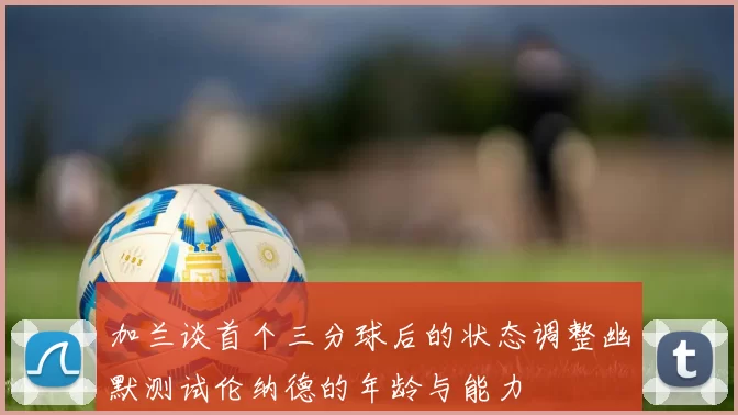 加兰谈首个三分球后的状态调整幽默测试伦纳德的年龄与能力