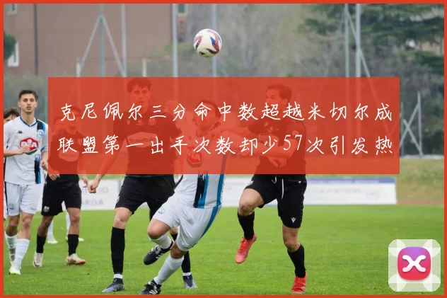 克尼佩尔三分命中数超越米切尔成联盟第一出手次数却少57次引发热议