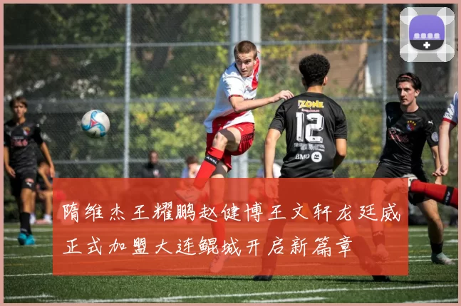 隋维杰王耀鹏赵健博王文轩龙廷威正式加盟大连鲲城开启新篇章
