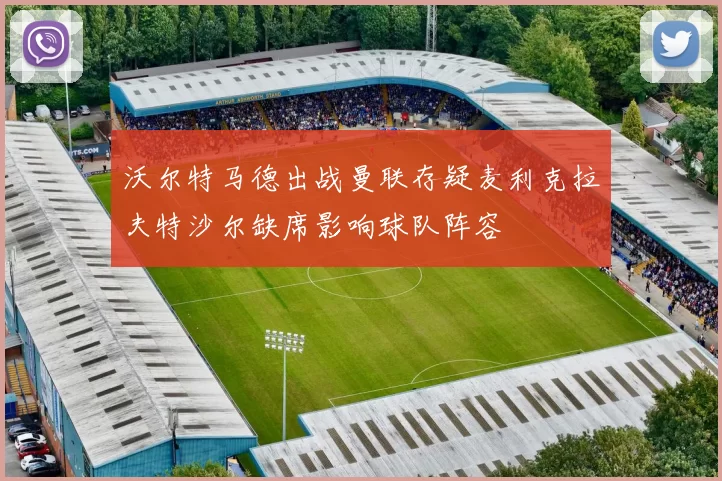 沃尔特马德出战曼联存疑麦利克拉夫特沙尔缺席影响球队阵容